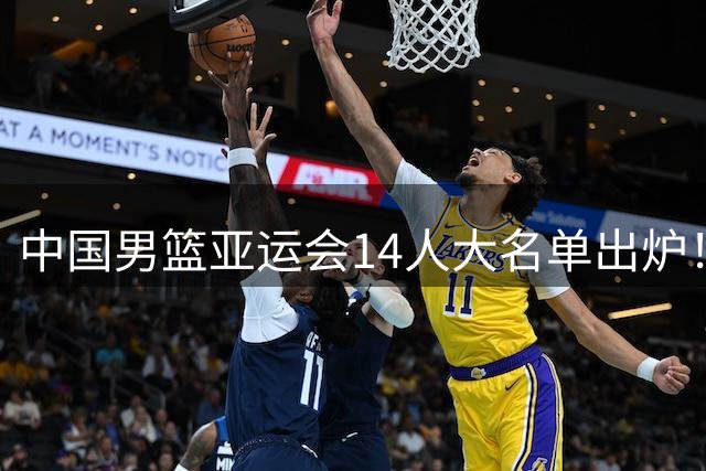 中国男篮亚运会14人大名单出炉！赵继伟杨瀚森不打，周琦意外落选
