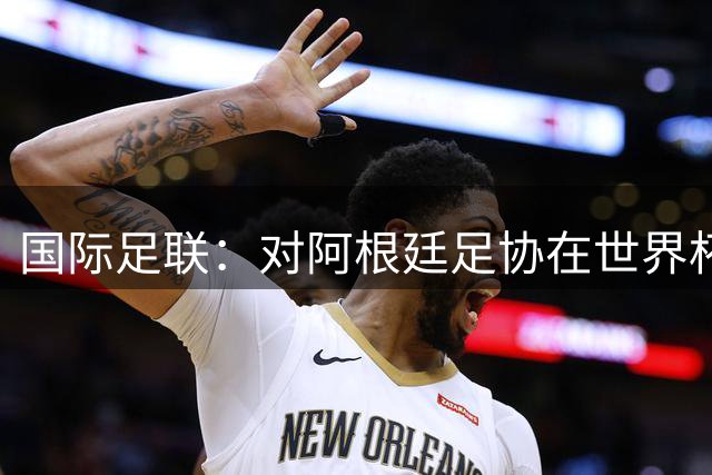 国际足联：对阿根廷足协在世界杯上的违规违纪行为展开调查
