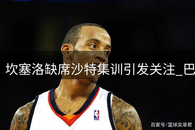 坎塞洛缺席沙特集训引发关注 巴萨转会谈判成焦点