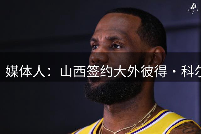 媒体人：山西签约大外彼得·科尔纳利 曾在掘金打球&打过法国国青