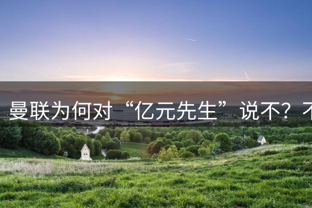 曼联为何对“亿元先生”说不？不是花不起，而是不值和不愿