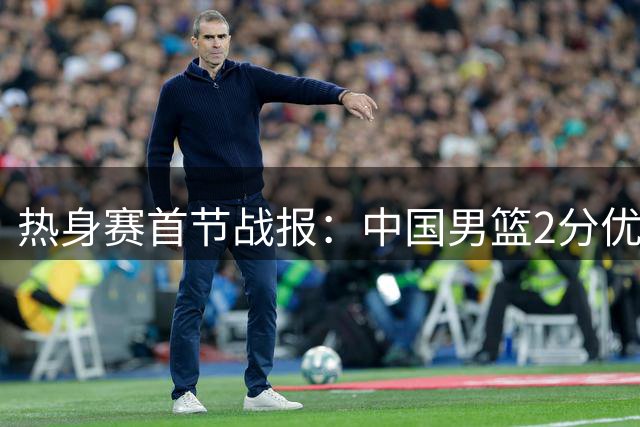 热身赛首节战报：中国男篮2分优势领先乌拉圭