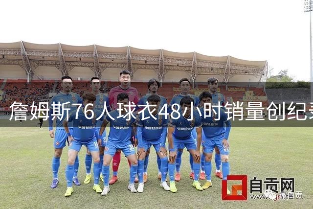 詹姆斯76人球衣48小时销量创纪录，超越大谷翔平加盟道奇表现
