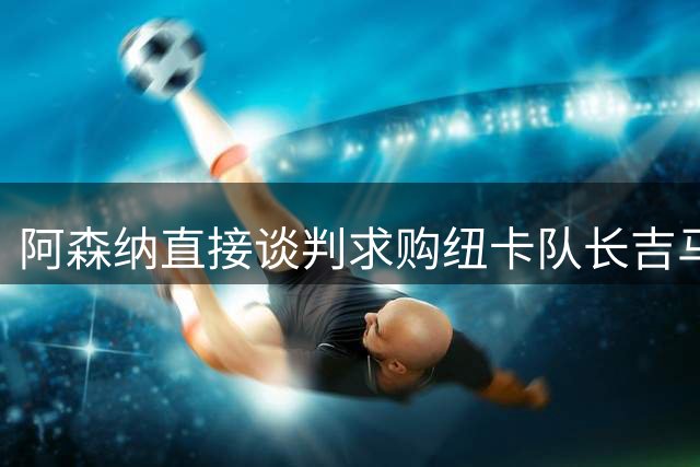 阿森纳直接谈判求购纽卡队长吉马良斯 此前7000万镑报价被拒