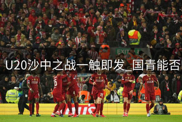 U20沙中之战一触即发 国青能否时隔20年重返世青赛？